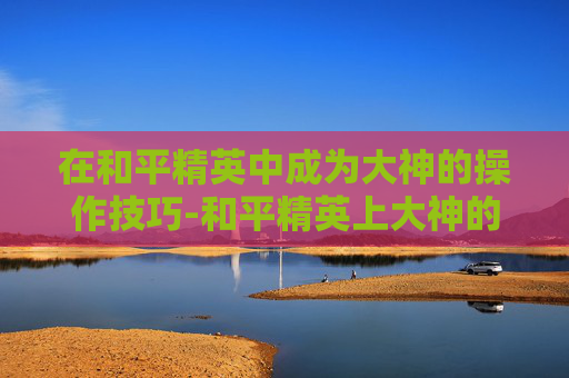 在和平精英中成为大神的操作技巧-和平精英上大神的操作是什么