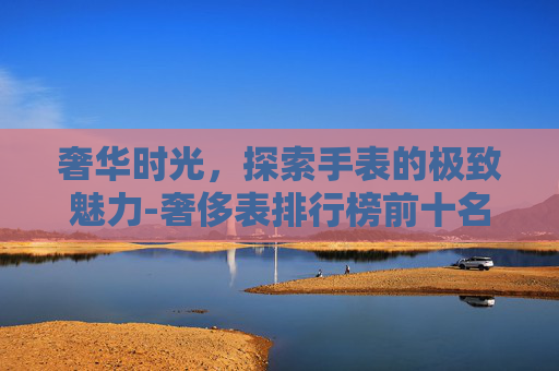 奢华时光，探索手表的极致魅力-奢侈表排行榜前十名