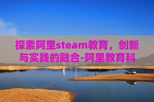 探索阿里steam教育，创新与实践的融合-阿里教育科技有限公司