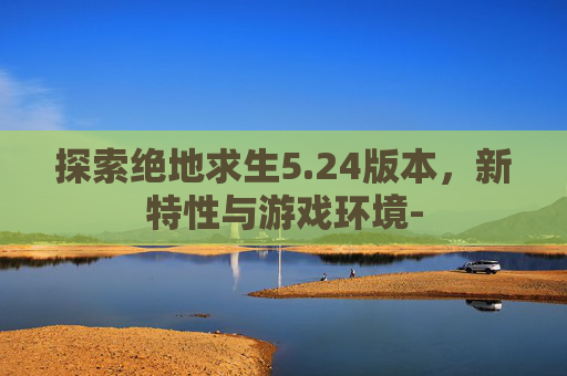 探索绝地求生5.24版本，新特性与游戏环境-