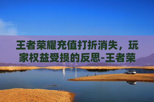 王者荣耀充值打折消失，玩家权益受损的反思-王者荣耀充值打折消失了吗