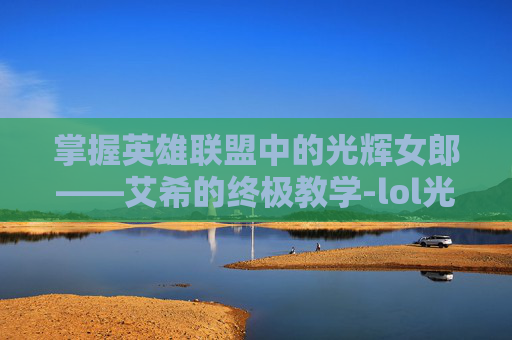 掌握英雄联盟中的光辉女郎——艾希的终极教学-lol光辉女郎玩法