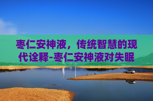 枣仁安神液，传统智慧的现代诠释-枣仁安神液对失眠效果好吗