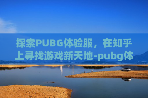 探索PUBG体验服，在知乎上寻找游戏新天地-pubg体验服端游