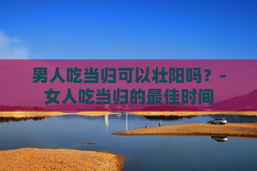 男人吃当归可以壮阳吗？-女人吃当归的最佳时间