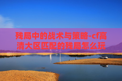 残局中的战术与策略-cf高清大区匹配的残局怎么玩