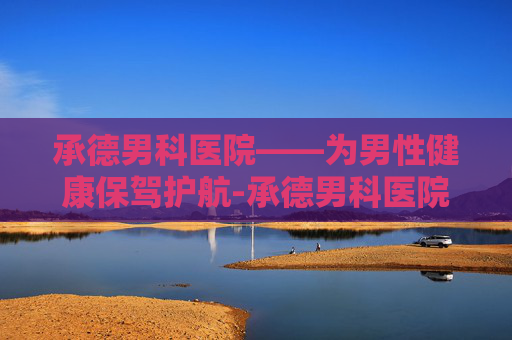 承德男科医院——为男性健康保驾护航-承德男科医院哪家好