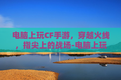 电脑上玩CF手游，穿越火线，指尖上的战场-电脑上玩cf手游怎么下载