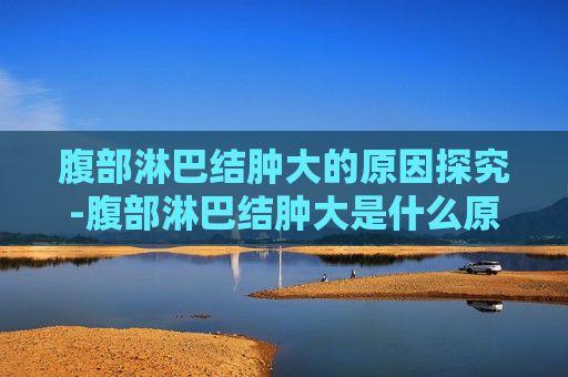 腹部淋巴结肿大的原因探究-腹部淋巴结肿大是什么原因严重吗