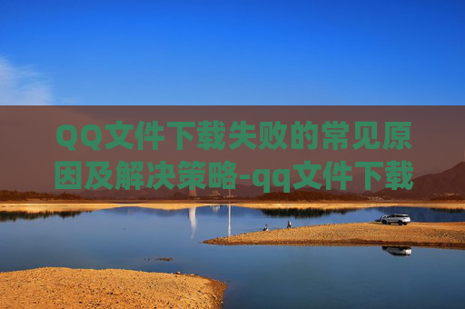 QQ文件下载失败的常见原因及解决策略-qq文件下载失败怎么办