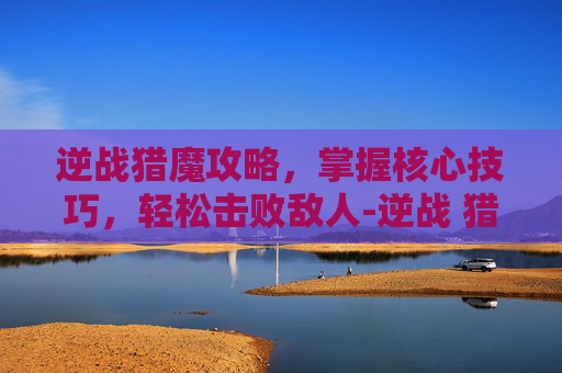 逆战猎魔攻略，掌握核心技巧，轻松击败敌人-逆战 猎魔 攻略图文