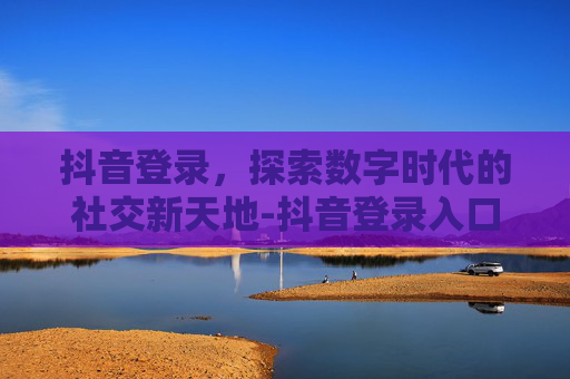 抖音登录，探索数字时代的社交新天地-抖音登录入口