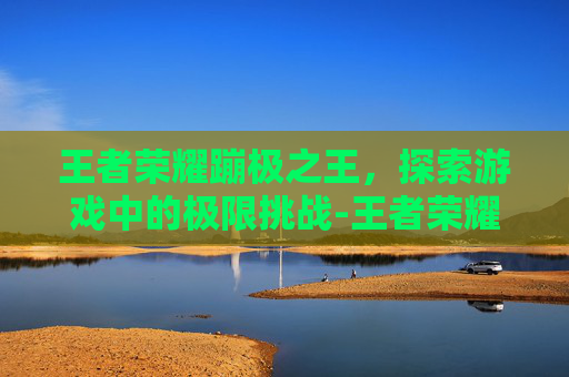 王者荣耀蹦极之王，探索游戏中的极限挑战-王者荣耀蹦极之王怎么获得