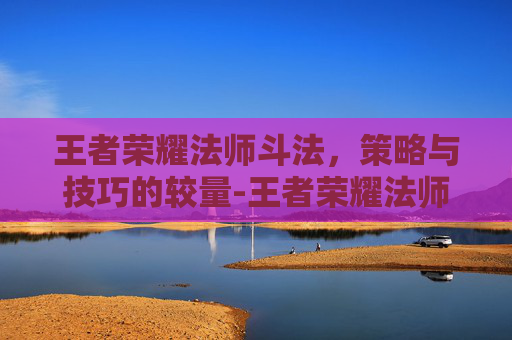 王者荣耀法师斗法，策略与技巧的较量-王者荣耀法师斗法排名