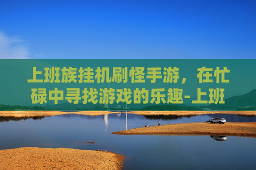 上班族挂机刷怪手游，在忙碌中寻找游戏的乐趣-上班族挂机赚钱手游