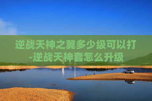 逆战天神之翼多少级可以打-逆战天神套怎么升级