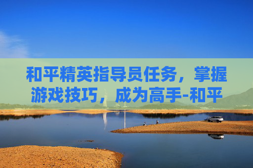 和平精英指导员任务，掌握游戏技巧，成为高手-和平精英指导员任务怎么做