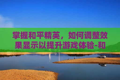 掌握和平精英，如何调整效果显示以提升游戏体验-和平精英效果怎么设置