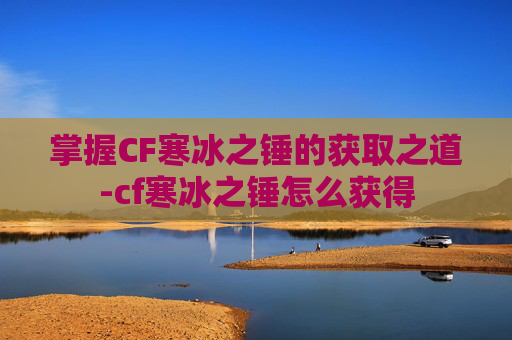 掌握CF寒冰之锤的获取之道-cf寒冰之锤怎么获得