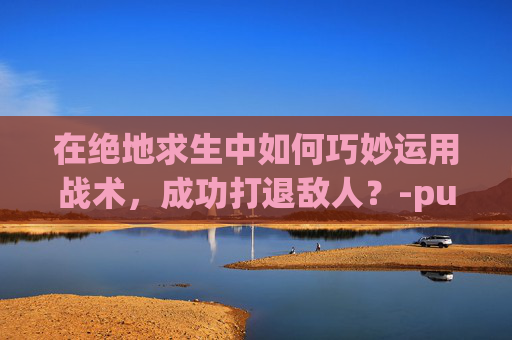 在绝地求生中如何巧妙运用战术，成功打退敌人？-pubg怎么大退