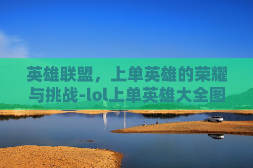 英雄联盟，上单英雄的荣耀与挑战-lol上单英雄大全图鉴