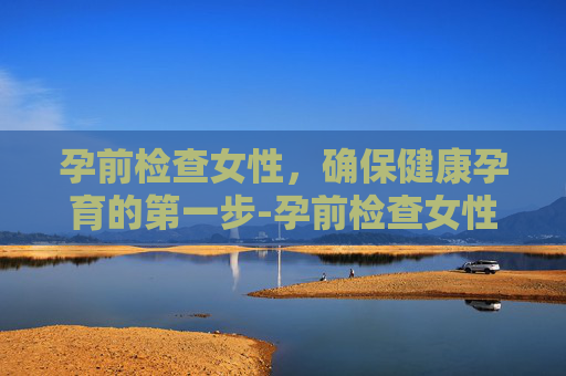 孕前检查女性，确保健康孕育的第一步-孕前检查女性需要做什么项目