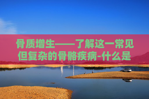 骨质增生——了解这一常见但复杂的骨骼疾病-什么是骨质增生是什么原因引起的