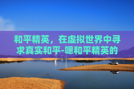和平精英，在虚拟世界中寻求真实和平-嗯和平精英的