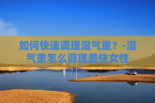 如何快速调理湿气重？-湿气重怎么调理最快女性