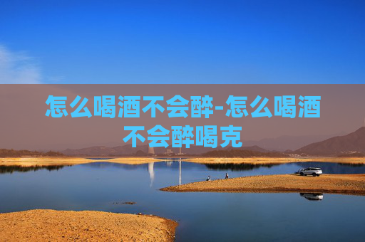 怎么喝酒不会醉-怎么喝酒不会醉喝克