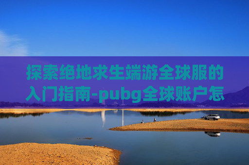探索绝地求生端游全球服的入门指南-pubg全球账户怎么连接steam
