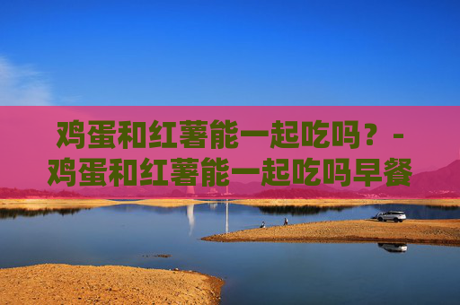 鸡蛋和红薯能一起吃吗？-鸡蛋和红薯能一起吃吗早餐