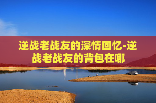 逆战老战友的深情回忆-逆战老战友的背包在哪