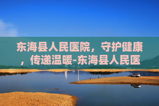 东海县人民医院，守护健康，传递温暖-东海县人民医院是三甲医院吗