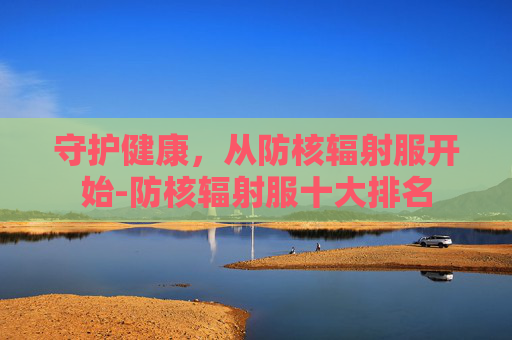 守护健康，从防核辐射服开始-防核辐射服十大排名