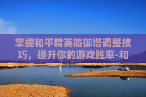 掌握和平精英防御塔调整技巧，提升你的游戏胜率-和平精英防御塔怎么调高度
