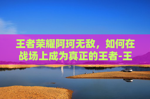 王者荣耀阿珂无敌，如何在战场上成为真正的王者-王者荣耀阿珂无敌怎么玩