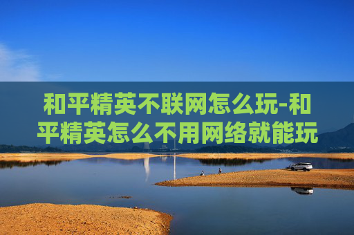 和平精英不联网怎么玩-和平精英怎么不用网络就能玩