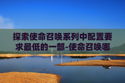 探索使命召唤系列中配置要求最低的一部-使命召唤哪部配置低