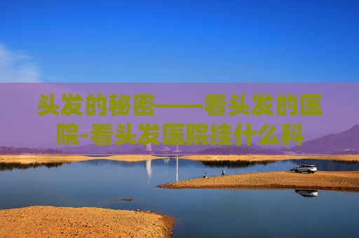 头发的秘密——看头发的医院-看头发医院挂什么科