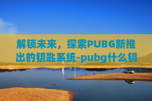 解锁未来，探索PUBG新推出的钥匙系统-pubg什么钥匙