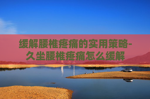 缓解腰椎疼痛的实用策略-久坐腰椎疼痛怎么缓解