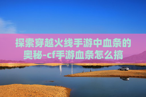 探索穿越火线手游中血条的奥秘-cf手游血条怎么搞