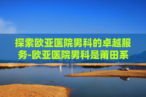 探索欧亚医院男科的卓越服务-欧亚医院男科是莆田系吗