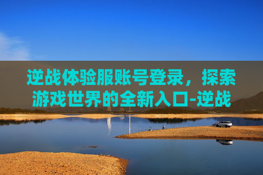 逆战体验服账号登录，探索游戏世界的全新入口-逆战体验服账号申请