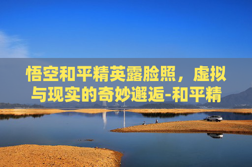 悟空和平精英露脸照，虚拟与现实的奇妙邂逅-和平精英孙悟空脸型