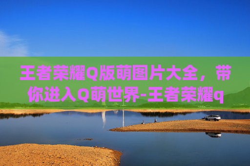 王者荣耀Q版萌图片大全，带你进入Q萌世界-王者荣耀q版萌图片大全 人物