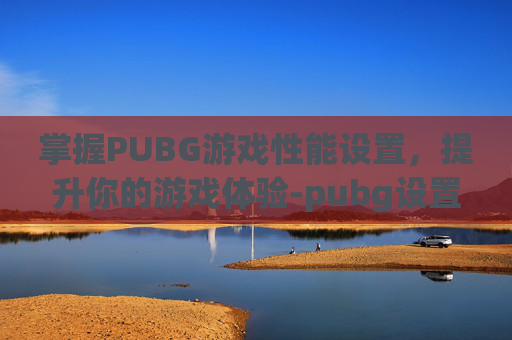 掌握PUBG游戏性能设置，提升你的游戏体验-pubg设置怎么调最流畅