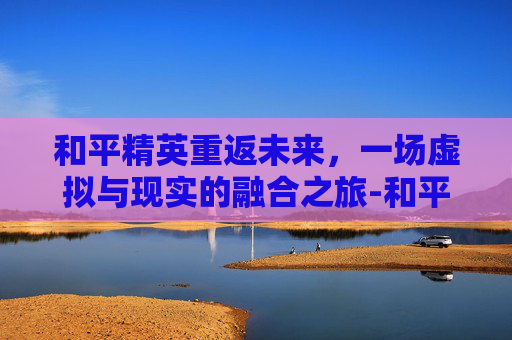 和平精英重返未来，一场虚拟与现实的融合之旅-和平精英重返未来怎么玩