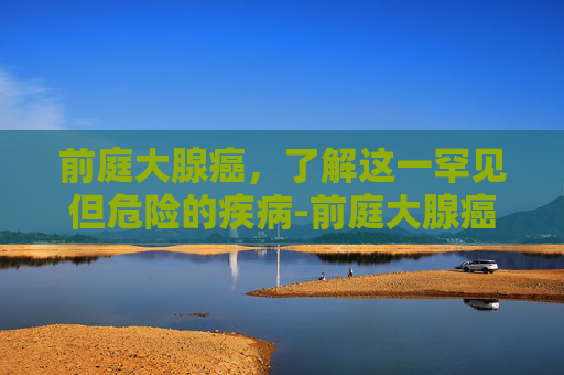 前庭大腺癌，了解这一罕见但危险的疾病-前庭大腺癌和囊肿区别